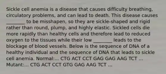 Sickle cell anemia is a disease that causes difficulty breathing, circulatory problems, and can lead to death. This disease causes ________ to be misshapen, so they are sickle-shaped and rigid rather than round, plump, and highly elastic. Sickled cells die more rapidly than healthy cells and therefore lead to reduced oxygen to the tissues while their low ________ leads to the blockage of blood vessels. Below is the sequence of DNA of a healthy individual and the sequence of DNA that leads to sickle cell anemia. Normal:... CTG ACT CCT GAG GAG AAG TCT ... Mutant:... CTG ACT CCT GTG GAG AAG TCT ...