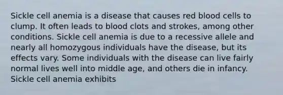 Sickle cell anemia is a disease that causes red blood cells to clump. It often leads to blood clots and strokes, among other conditions. Sickle cell anemia is due to a recessive allele and nearly all homozygous individuals have the disease, but its effects vary. Some individuals with the disease can live fairly normal lives well into middle age, and others die in infancy. Sickle cell anemia exhibits