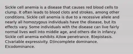 Sickle cell anemia is a disease that causes red blood cells to clump. It often leads to blood clots and strokes, among other conditions. Sickle cell anemia is due to a recessive allele and nearly all homozygous individuals have the disease, but its effects vary. Some individuals with the disease can live fairly normal lives well into middle age, and others die in infancy. Sickle cell anemia exhibits A)low penetrance. B)epistasis. C)variable expressivity. D)incomplete dominance. E)codominance.