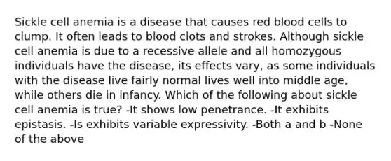 Sickle cell anemia is a disease that causes red blood cells to clump. It often leads to blood clots and strokes. Although sickle cell anemia is due to a recessive allele and all homozygous individuals have the disease, its effects vary, as some individuals with the disease live fairly normal lives well into middle age, while others die in infancy. Which of the following about sickle cell anemia is true? -It shows low penetrance. -It exhibits epistasis. -Is exhibits variable expressivity. -Both a and b -None of the above