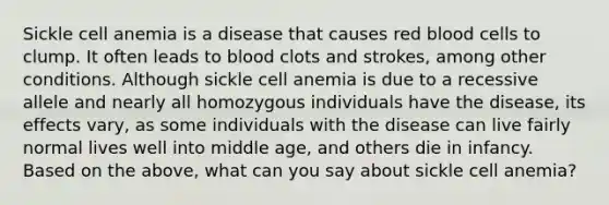 Sickle cell anemia is a disease that causes red blood cells to clump. It often leads to blood clots and strokes, among other conditions. Although sickle cell anemia is due to a recessive allele and nearly all homozygous individuals have the disease, its effects vary, as some individuals with the disease can live fairly normal lives well into middle age, and others die in infancy. Based on the above, what can you say about sickle cell anemia?