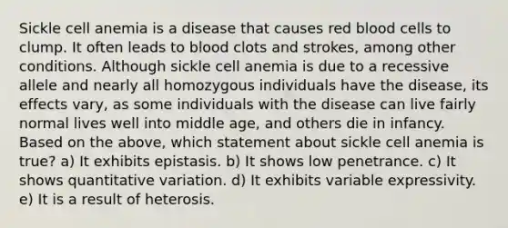 Sickle cell anemia is a disease that causes red blood cells to clump. It often leads to blood clots and strokes, among other conditions. Although sickle cell anemia is due to a recessive allele and nearly all homozygous individuals have the disease, its effects vary, as some individuals with the disease can live fairly normal lives well into middle age, and others die in infancy. Based on the above, which statement about sickle cell anemia is true? a) It exhibits epistasis. b) It shows low penetrance. c) It shows quantitative variation. d) It exhibits variable expressivity. e) It is a result of heterosis.