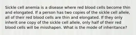 Sickle cell anemia is a disease where red blood cells become thin and elongated. If a person has two copies of the sickle cell allele, all of their red blood cells are thin and elongated. If they only inherit one copy of the sickle cell allele, only half of their red blood cells will be misshapen. What is the mode of inheritance?