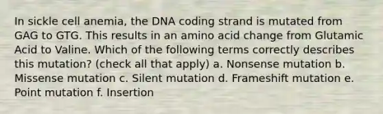 In sickle cell anemia, the DNA coding strand is mutated from GAG to GTG. This results in an amino acid change from Glutamic Acid to Valine. Which of the following terms correctly describes this mutation? (check all that apply) a. Nonsense mutation b. Missense mutation c. Silent mutation d. Frameshift mutation e. Point mutation f. Insertion