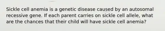 Sickle cell anemia is a genetic disease caused by an autosomal recessive gene. If each parent carries on sickle cell allele, what are the chances that their child will have sickle cell anemia?