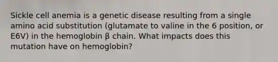 Sickle cell anemia is a genetic disease resulting from a single amino acid substitution (glutamate to valine in the 6 position, or E6V) in the hemoglobin β chain. What impacts does this mutation have on hemoglobin?