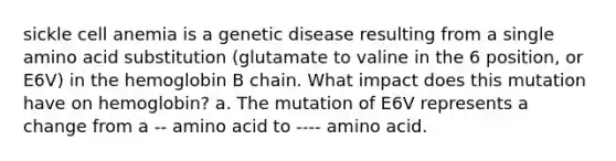 sickle cell anemia is a genetic disease resulting from a single amino acid substitution (glutamate to valine in the 6 position, or E6V) in the hemoglobin B chain. What impact does this mutation have on hemoglobin? a. The mutation of E6V represents a change from a -- amino acid to ---- amino acid.