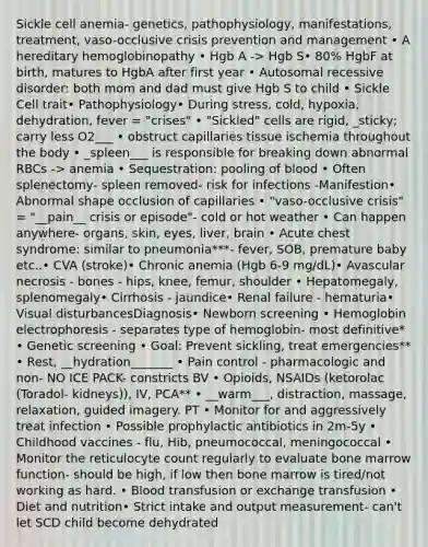 Sickle cell anemia- genetics, pathophysiology, manifestations, treatment, vaso-occlusive crisis prevention and management • A hereditary hemoglobinopathy • Hgb A -> Hgb S• 80% HgbF at birth, matures to HgbA after first year • Autosomal recessive disorder: both mom and dad must give Hgb S to child • Sickle Cell trait• Pathophysiology• During stress, cold, hypoxia, dehydration, fever = "crises" • "Sickled" cells are rigid, _sticky; carry less O2___ • obstruct capillaries tissue ischemia throughout the body • _spleen___ is responsible for breaking down abnormal RBCs -> anemia • Sequestration: pooling of blood • Often splenectomy- spleen removed- risk for infections -Manifestion• Abnormal shape occlusion of capillaries • "vaso-occlusive crisis" = "__pain__ crisis or episode"- cold or hot weather • Can happen anywhere- organs, skin, eyes, liver, brain • Acute chest syndrome: similar to pneumonia***- fever, SOB, premature baby etc..• CVA (stroke)• Chronic anemia (Hgb 6-9 mg/dL)• Avascular necrosis - bones - hips, knee, femur, shoulder • Hepatomegaly, splenomegaly• Cirrhosis - jaundice• Renal failure - hematuria• Visual disturbancesDiagnosis• Newborn screening • Hemoglobin electrophoresis - separates type of hemoglobin- most definitive* • Genetic screening • Goal: Prevent sickling, treat emergencies** • Rest, __hydration_______ • Pain control - pharmacologic and non- NO ICE PACK- constricts BV • Opioids, NSAIDs (ketorolac (Toradol- kidneys)), IV, PCA** • __warm___, distraction, massage, relaxation, guided imagery. PT • Monitor for and aggressively treat infection • Possible prophylactic antibiotics in 2m-5y • Childhood vaccines - flu, Hib, pneumococcal, meningococcal • Monitor the reticulocyte count regularly to evaluate bone marrow function- should be high, if low then bone marrow is tired/not working as hard. • Blood transfusion or exchange transfusion • Diet and nutrition• Strict intake and output measurement- can't let SCD child become dehydrated