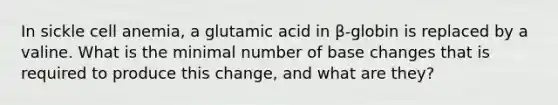 In sickle cell anemia, a glutamic acid in β-globin is replaced by a valine. What is the minimal number of base changes that is required to produce this change, and what are they?