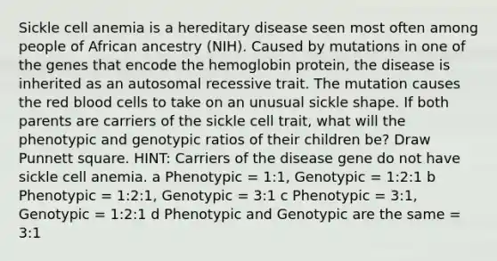 Sickle cell anemia is a hereditary disease seen most often among people of African ancestry (NIH). Caused by mutations in one of the genes that encode the hemoglobin protein, the disease is inherited as an autosomal recessive trait. The mutation causes the red blood cells to take on an unusual sickle shape. If both parents are carriers of the sickle cell trait, what will the phenotypic and genotypic ratios of their children be? Draw Punnett square. HINT: Carriers of the disease gene do not have sickle cell anemia. a Phenotypic = 1:1, Genotypic = 1:2:1 b Phenotypic = 1:2:1, Genotypic = 3:1 c Phenotypic = 3:1, Genotypic = 1:2:1 d Phenotypic and Genotypic are the same = 3:1