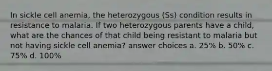 In sickle cell anemia, the heterozygous (Ss) condition results in resistance to malaria. If two heterozygous parents have a child, what are the chances of that child being resistant to malaria but not having sickle cell anemia? answer choices a. 25% b. 50% c. 75% d. 100%