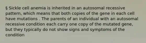 § Sickle cell anemia is inherited in an autosomal recessive pattern, which means that both copies of the gene in each cell have mutations . The parents of an individual with an autosomal recessive condition each carry one copy of the mutated gene, but they typically do not show signs and symptoms of the condition