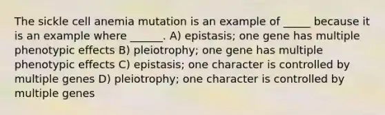 The sickle cell anemia mutation is an example of _____ because it is an example where ______. A) epistasis; one gene has multiple phenotypic effects B) pleiotrophy; one gene has multiple phenotypic effects C) epistasis; one character is controlled by multiple genes D) pleiotrophy; one character is controlled by multiple genes