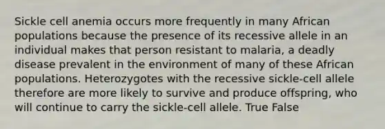 Sickle cell anemia occurs more frequently in many African populations because the presence of its recessive allele in an individual makes that person resistant to malaria, a deadly disease prevalent in the environment of many of these African populations. Heterozygotes with the recessive sickle-cell allele therefore are more likely to survive and produce offspring, who will continue to carry the sickle-cell allele. True False