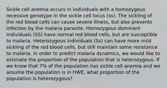 Sickle cell anemia occurs in individuals with a homozygous recessive genotype in the sickle cell locus (ss). The sickling of the red blood cells can cause severe illness, but also prevents infection by the malaria parasite. Homozygous dominant individuals (SS) have normal red blood cells, but are susceptible to malaria. Heterozygous individuals (Ss) can have more mild sickling of the red blood cells, but still maintain some resistance to malaria. In order to predict malaria dynamics, we would like to estimate the proportion of the population that is heterozygous. If we know that 7% of the population has sickle cell anemia and we assume the population is in HWE, what proportion of the population is heterozygous?