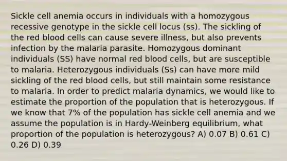 Sickle cell anemia occurs in individuals with a homozygous recessive genotype in the sickle cell locus (ss). The sickling of the red blood cells can cause severe illness, but also prevents infection by the malaria parasite. Homozygous dominant individuals (SS) have normal red blood cells, but are susceptible to malaria. Heterozygous individuals (Ss) can have more mild sickling of the red blood cells, but still maintain some resistance to malaria. In order to predict malaria dynamics, we would like to estimate the proportion of the population that is heterozygous. If we know that 7% of the population has sickle cell anemia and we assume the population is in Hardy-Weinberg equilibrium, what proportion of the population is heterozygous? A) 0.07 B) 0.61 C) 0.26 D) 0.39