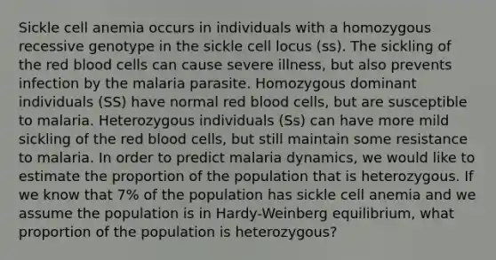 Sickle cell anemia occurs in individuals with a homozygous recessive genotype in the sickle cell locus (ss). The sickling of the red blood cells can cause severe illness, but also prevents infection by the malaria parasite. Homozygous dominant individuals (SS) have normal red blood cells, but are susceptible to malaria. Heterozygous individuals (Ss) can have more mild sickling of the red blood cells, but still maintain some resistance to malaria. In order to predict malaria dynamics, we would like to estimate the proportion of the population that is heterozygous. If we know that 7% of the population has sickle cell anemia and we assume the population is in Hardy-Weinberg equilibrium, what proportion of the population is heterozygous?