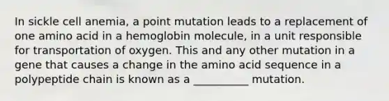 In sickle cell anemia, a point mutation leads to a replacement of one amino acid in a hemoglobin molecule, in a unit responsible for transportation of oxygen. This and any other mutation in a gene that causes a change in the amino acid sequence in a polypeptide chain is known as a __________ mutation.