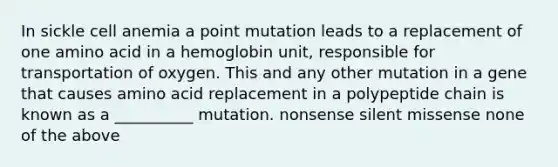 In sickle cell anemia a point mutation leads to a replacement of one amino acid in a hemoglobin unit, responsible for transportation of oxygen. This and any other mutation in a gene that causes amino acid replacement in a polypeptide chain is known as a __________ mutation. nonsense silent missense none of the above