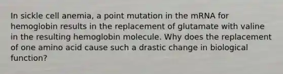 In sickle cell anemia, a point mutation in the mRNA for hemoglobin results in the replacement of glutamate with valine in the resulting hemoglobin molecule. Why does the replacement of one amino acid cause such a drastic change in biological function?