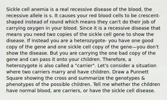 Sickle cell anemia is a real recessive disease of the blood, the recessive allele is s. It causes your red blood cells to be crescent-shaped instead of round which means they can't do their job of carrying oxygen in your blood. Since it is a recessive disease that means you need two copies of the sickle cell gene to show the disease. If instead you are a heterozygote- you have one good copy of the gene and one sickle cell copy of the gene—you don't show the disease. But you are carrying the one bad copy of the gene and can pass it onto your children. Therefore, a heterozygote is also called a "carrier". Let's consider a situation where two carriers marry and have children. Draw a Punnett Square showing the cross and summarize the genotypes & phenotypes of the possible children. Tell me whether the children have normal blood, are carriers, or have the sickle cell disease.