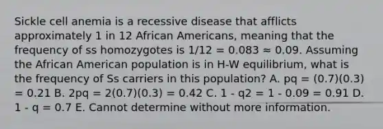 Sickle cell anemia is a recessive disease that afflicts approximately 1 in 12 African Americans, meaning that the frequency of ss homozygotes is 1/12 = 0.083 ≈ 0.09. Assuming the African American population is in H-W equilibrium, what is the frequency of Ss carriers in this population? A. pq = (0.7)(0.3) = 0.21 B. 2pq = 2(0.7)(0.3) = 0.42 C. 1 - q2 = 1 - 0.09 = 0.91 D. 1 - q = 0.7 E. Cannot determine without more information.