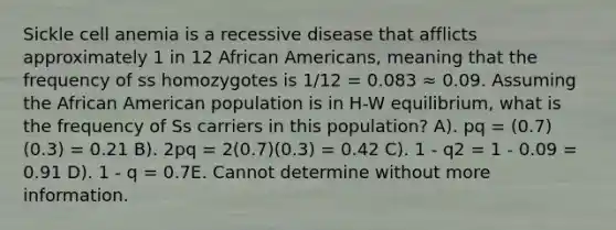 Sickle cell anemia is a recessive disease that afflicts approximately 1 in 12 African Americans, meaning that the frequency of ss homozygotes is 1/12 = 0.083 ≈ 0.09. Assuming the African American population is in H-W equilibrium, what is the frequency of Ss carriers in this population? A). pq = (0.7)(0.3) = 0.21 B). 2pq = 2(0.7)(0.3) = 0.42 C). 1 - q2 = 1 - 0.09 = 0.91 D). 1 - q = 0.7E. Cannot determine without more information.