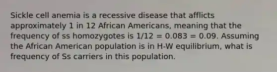 Sickle cell anemia is a recessive disease that afflicts approximately 1 in 12 <a href='https://www.questionai.com/knowledge/kktT1tbvGH-african-americans' class='anchor-knowledge'>african americans</a>, meaning that the frequency of ss homozygotes is 1/12 = 0.083 = 0.09. Assuming the African American population is in H-W equilibrium, what is frequency of Ss carriers in this population.