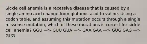 Sickle cell anemia is a recessive disease that is caused by a single amino acid change from glutamic acid to valine. Using a codon table, and assuming this mutation occurs through a single missense mutation, which of these mutations is correct for sickle cell anemia? GGU —> GUU GUA —> GAA GAA —> GUG GAG —> GUG