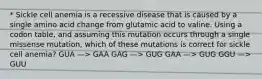 * Sickle cell anemia is a recessive disease that is caused by a single amino acid change from glutamic acid to valine. Using a codon table, and assuming this mutation occurs through a single missense mutation, which of these mutations is correct for sickle cell anemia? GUA —> GAA GAG —> GUG GAA —> GUG GGU —> GUU