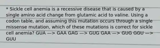 * Sickle cell anemia is a recessive disease that is caused by a single amino acid change from glutamic acid to valine. Using a codon table, and assuming this mutation occurs through a single missense mutation, which of these mutations is correct for sickle cell anemia? GUA —> GAA GAG —> GUG GAA —> GUG GGU —> GUU