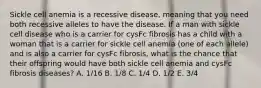 Sickle cell anemia is a recessive disease, meaning that you need both recessive alleles to have the disease. If a man with sickle cell disease who is a carrier for cysFc fibrosis has a child with a woman that is a carrier for sickle cell anemia (one of each allele) and is also a carrier for cysFc fibrosis, what is the chance that their offspring would have both sickle cell anemia and cysFc fibrosis diseases? A. 1/16 B. 1/8 C. 1/4 D. 1/2 E. 3/4