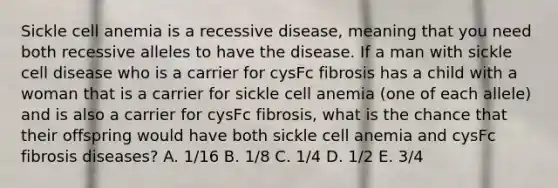 Sickle cell anemia is a recessive disease, meaning that you need both recessive alleles to have the disease. If a man with sickle cell disease who is a carrier for cysFc fibrosis has a child with a woman that is a carrier for sickle cell anemia (one of each allele) and is also a carrier for cysFc fibrosis, what is the chance that their offspring would have both sickle cell anemia and cysFc fibrosis diseases? A. 1/16 B. 1/8 C. 1/4 D. 1/2 E. 3/4