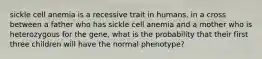 sickle cell anemia is a recessive trait in humans. in a cross between a father who has sickle cell anemia and a mother who is heterozygous for the gene, what is the probability that their first three children will have the normal phenotype?