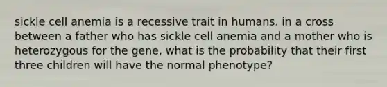 sickle cell anemia is a recessive trait in humans. in a cross between a father who has sickle cell anemia and a mother who is heterozygous for the gene, what is the probability that their first three children will have the normal phenotype?