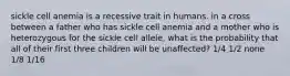 sickle cell anemia is a recessive trait in humans. in a cross between a father who has sickle cell anemia and a mother who is heterozygous for the sickle cell allele, what is the probability that all of their first three children will be unaffected? 1/4 1/2 none 1/8 1/16