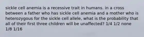 sickle cell anemia is a recessive trait in humans. in a cross between a father who has sickle cell anemia and a mother who is heterozygous for the sickle cell allele, what is the probability that all of their first three children will be unaffected? 1/4 1/2 none 1/8 1/16