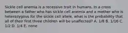 Sickle cell anemia is a recessive trait in humans. In a cross between a father who has sickle cell anemia and a mother who is heterozygous for the sickle cell allele, what is the probability that all of their first three children will be unaffected? A. 1/8 B. 1/16 C. 1/2 D. 1/4 E. none