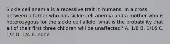 Sickle cell anemia is a recessive trait in humans. In a cross between a father who has sickle cell anemia and a mother who is heterozygous for the sickle cell allele, what is the probability that all of their first three children will be unaffected? A. 1/8 B. 1/16 C. 1/2 D. 1/4 E. none