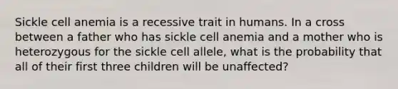 Sickle cell anemia is a recessive trait in humans. In a cross between a father who has sickle cell anemia and a mother who is heterozygous for the sickle cell allele, what is the probability that all of their first three children will be unaffected?