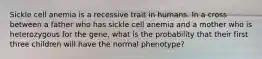 Sickle cell anemia is a recessive trait in humans. In a cross between a father who has sickle cell anemia and a mother who is heterozygous for the gene, what is the probability that their first three children will have the normal phenotype?