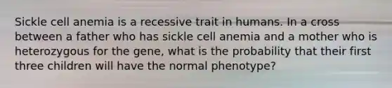 Sickle cell anemia is a recessive trait in humans. In a cross between a father who has sickle cell anemia and a mother who is heterozygous for the gene, what is the probability that their first three children will have the normal phenotype?