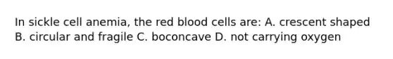 In sickle cell anemia, the red blood cells are: A. crescent shaped B. circular and fragile C. boconcave D. not carrying oxygen