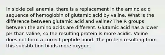 In sickle cell anemia, there is a replacement in the amino acid sequence of hemoglobin of glutamic acid by valine. What is the difference between glutamic acid and valine? The R groups between the amino acids are different. Glutamic acid has a lower pH than valine, so the resulting protein is more acidic. Valine does not form a correct peptide bond. The protein resulting from this substitution binds more oxygen.