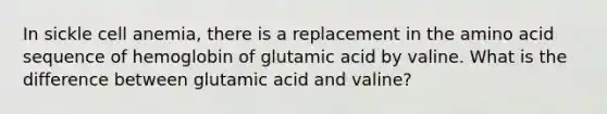 In sickle cell anemia, there is a replacement in the amino acid sequence of hemoglobin of glutamic acid by valine. What is the difference between glutamic acid and valine?