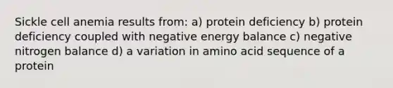 Sickle cell anemia results from: a) protein deficiency b) protein deficiency coupled with negative energy balance c) negative nitrogen balance d) a variation in amino acid sequence of a protein