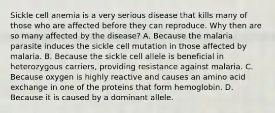 Sickle cell anemia is a very serious disease that kills many of those who are affected before they can reproduce. Why then are so many affected by the disease? A. Because the malaria parasite induces the sickle cell mutation in those affected by malaria. B. Because the sickle cell allele is beneficial in heterozygous carriers, providing resistance against malaria. C. Because oxygen is highly reactive and causes an amino acid exchange in one of the proteins that form hemoglobin. D. Because it is caused by a dominant allele.