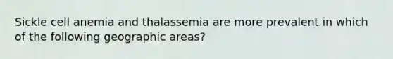 Sickle cell anemia and thalassemia are more prevalent in which of the following geographic areas?