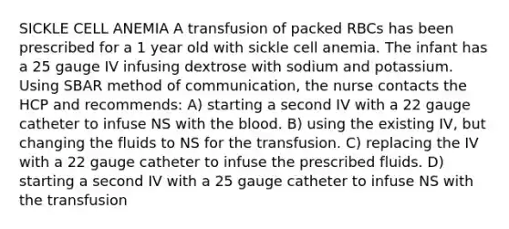 SICKLE CELL ANEMIA A transfusion of packed RBCs has been prescribed for a 1 year old with sickle cell anemia. The infant has a 25 gauge IV infusing dextrose with sodium and potassium. Using SBAR method of communication, the nurse contacts the HCP and recommends: A) starting a second IV with a 22 gauge catheter to infuse NS with the blood. B) using the existing IV, but changing the fluids to NS for the transfusion. C) replacing the IV with a 22 gauge catheter to infuse the prescribed fluids. D) starting a second IV with a 25 gauge catheter to infuse NS with the transfusion