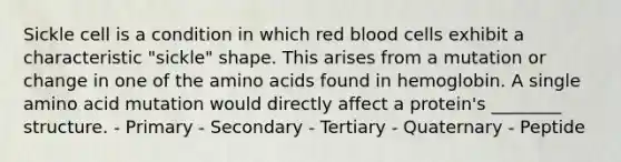 Sickle cell is a condition in which red blood cells exhibit a characteristic "sickle" shape. This arises from a mutation or change in one of the amino acids found in hemoglobin. A single amino acid mutation would directly affect a protein's ________ structure. - Primary - Secondary - Tertiary - Quaternary - Peptide